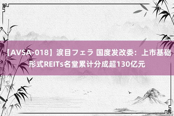 【AVSA-018】涙目フェラ 国度发改委：上市基础形式REITs名堂累计分成超130亿元