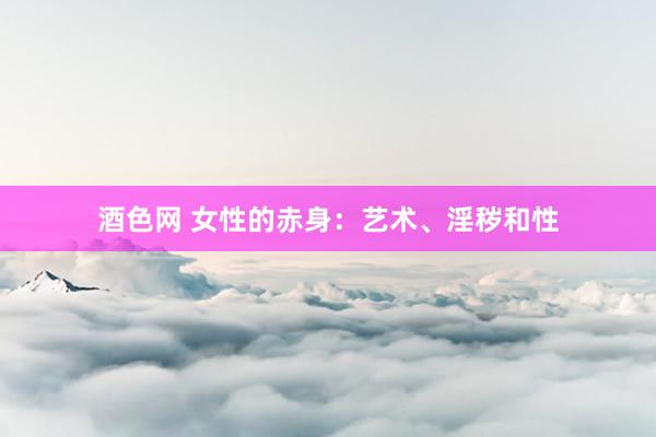 酒色网 女性的赤身:艺术、淫秽和性