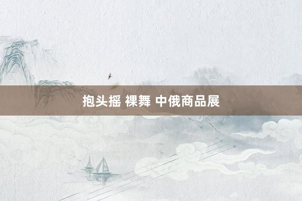 抱头摇 裸舞 中俄商品展