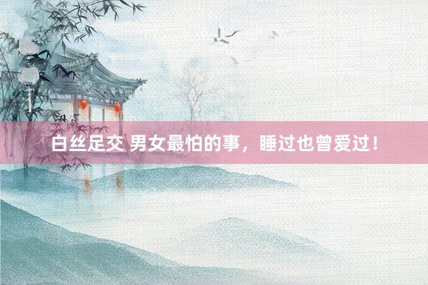 白丝足交 男女最怕的事，睡过也曾爱过！
