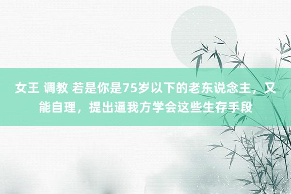 女王 调教 若是你是75岁以下的老东说念主，又能自理，提出逼我方学会这些生存手段