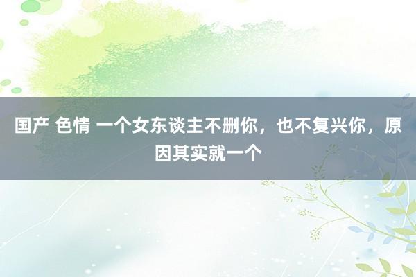 国产 色情 一个女东谈主不删你，也不复兴你，原因其实就一个