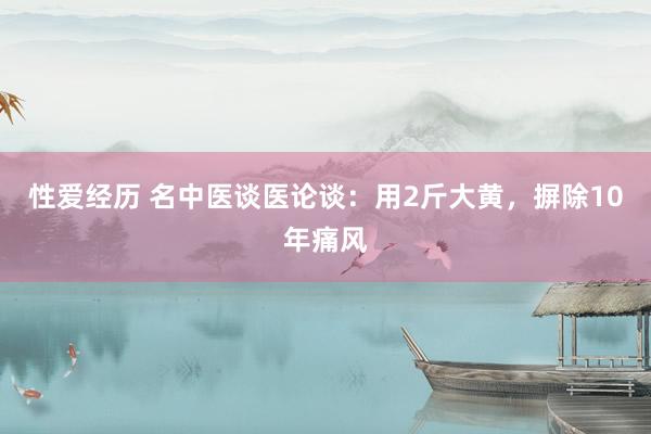 性爱经历 名中医谈医论谈：用2斤大黄，摒除10年痛风