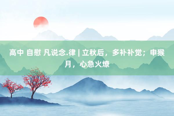 高中 自慰 凡说念.律 | 立秋后，多补补觉；申猴月，心急火燎