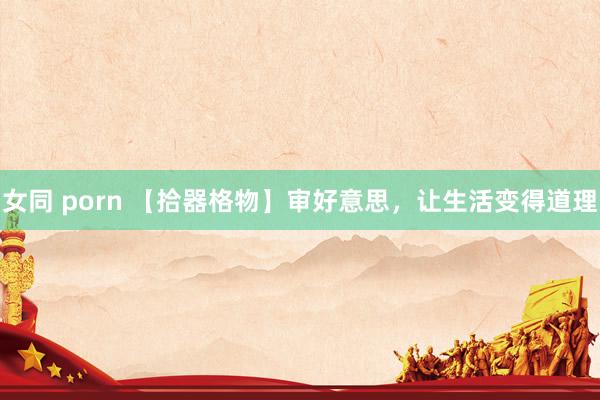 女同 porn 【拾器格物】审好意思，让生活变得道理