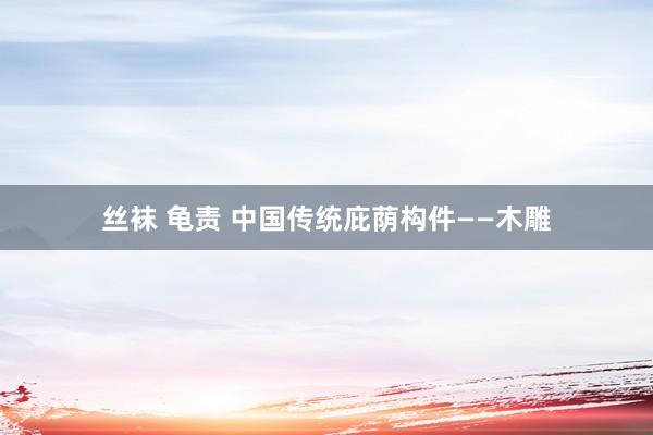丝袜 龟责 中国传统庇荫构件——木雕