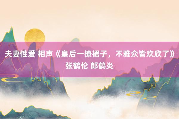 夫妻性爱 相声《皇后一撩裙子，不雅众皆欢欣了》张鹤伦 郎鹤炎