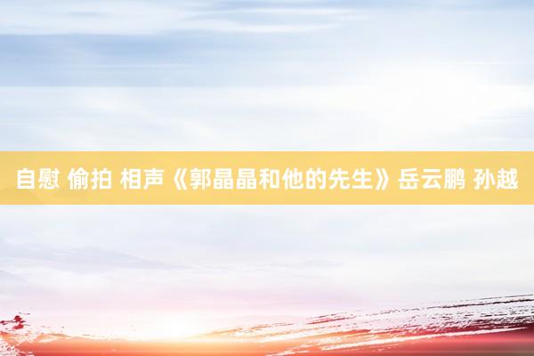 自慰 偷拍 相声《郭晶晶和他的先生》岳云鹏 孙越