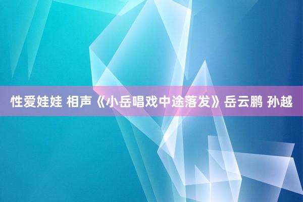 性爱娃娃 相声《小岳唱戏中途落发》岳云鹏 孙越
