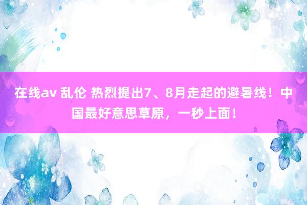 在线av 乱伦 热烈提出7、8月走起的避暑线！中国最好意思草原，一秒上面！