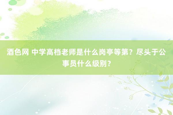 酒色网 中学高档老师是什么岗亭等第？尽头于公事员什么级别？