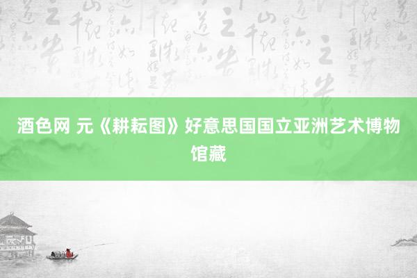 酒色网 元《耕耘图》好意思国国立亚洲艺术博物馆藏