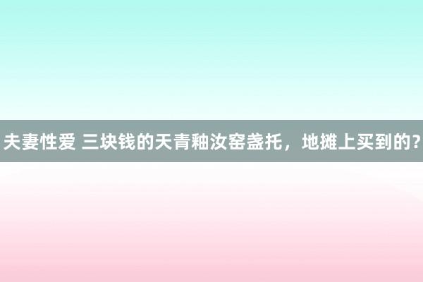 夫妻性爱 三块钱的天青釉汝窑盏托，地摊上买到的？