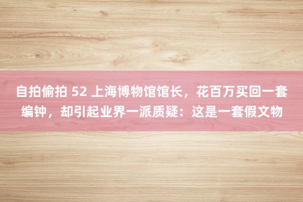 自拍偷拍 52 上海博物馆馆长，花百万买回一套编钟，却引起业界一派质疑：这是一套假文物
