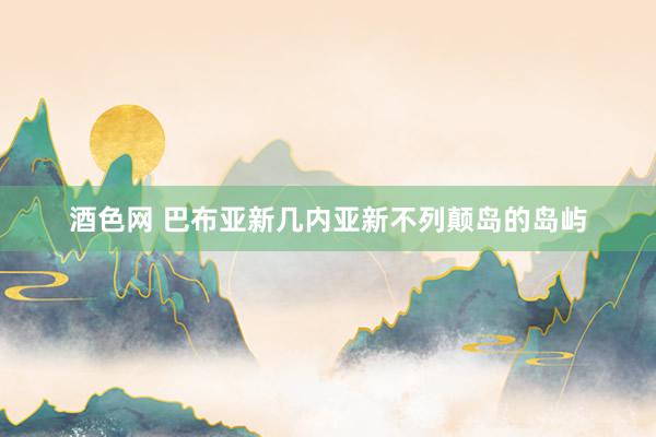 酒色网 巴布亚新几内亚新不列颠岛的岛屿