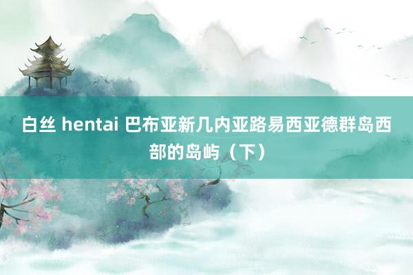 白丝 hentai 巴布亚新几内亚路易西亚德群岛西部的岛屿（下）