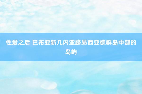 性爱之后 巴布亚新几内亚路易西亚德群岛中部的岛屿