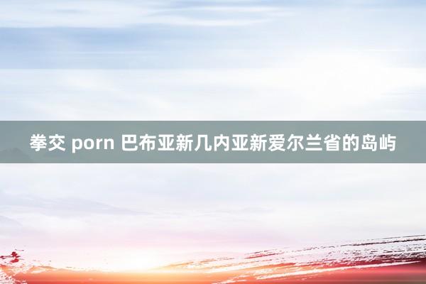 拳交 porn 巴布亚新几内亚新爱尔兰省的岛屿