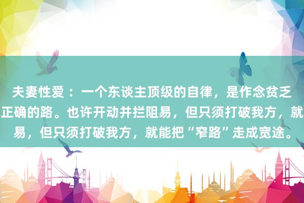 夫妻性爱 ：一个东谈主顶级的自律，是作念贫乏但有价值的事，走难却正确的路。也许开动并拦阻易，但只须打破我方，就能把“窄路”走成宽途。
