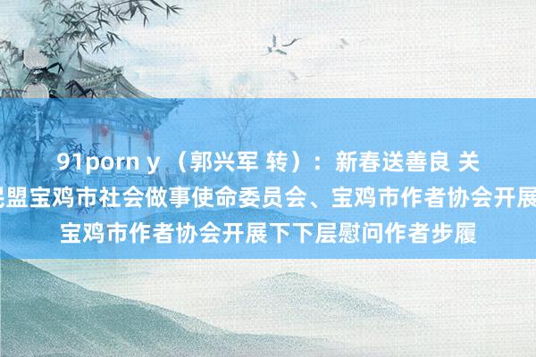 91porn y （郭兴军 转）：新春送善良 关爱暖东说念主心——民盟宝鸡市社会做事使命委员会、宝鸡市作者协会开展下下层慰问作者步履