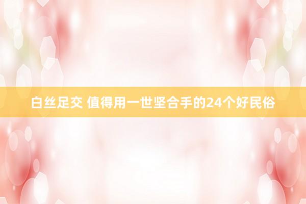 白丝足交 值得用一世坚合手的24个好民俗