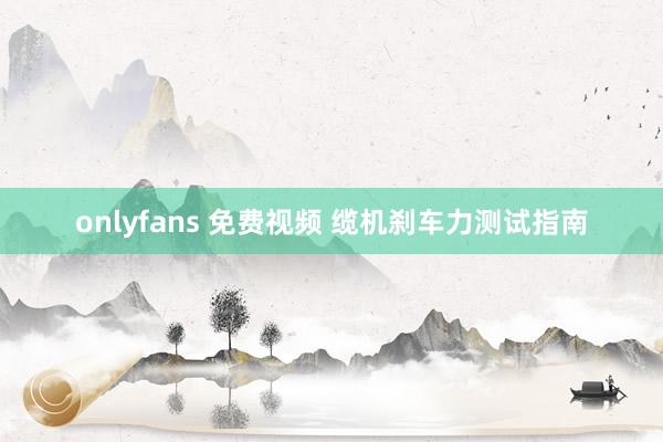 onlyfans 免费视频 缆机刹车力测试指南