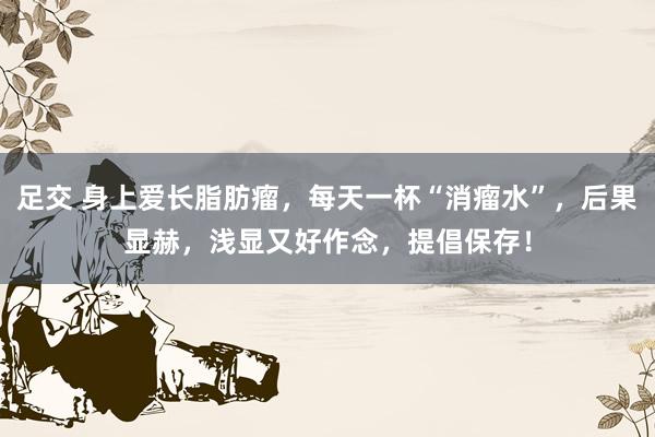 足交 身上爱长脂肪瘤，每天一杯“消瘤水”，后果显赫，浅显又好作念，提倡保存！