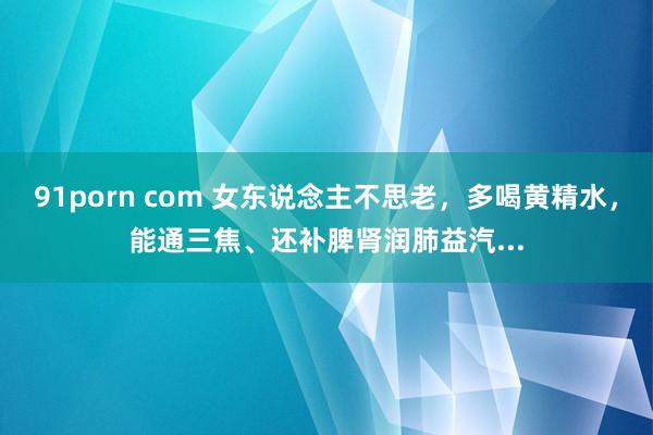 91porn com 女东说念主不思老，多喝黄精水，能通三焦、还补脾肾润肺益汽...