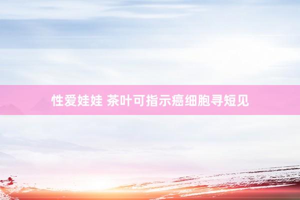 性爱娃娃 茶叶可指示癌细胞寻短见