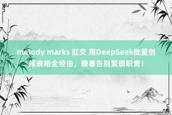 melody marks 肛交 用DeepSeek批量创建表格全经由，搪塞告别繁琐职责！