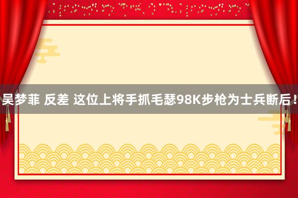 吴梦菲 反差 这位上将手抓毛瑟98K步枪为士兵断后！