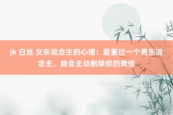jk 白丝 女东说念主的心理：爱重过一个男东说念主，她会主动删除你的微信