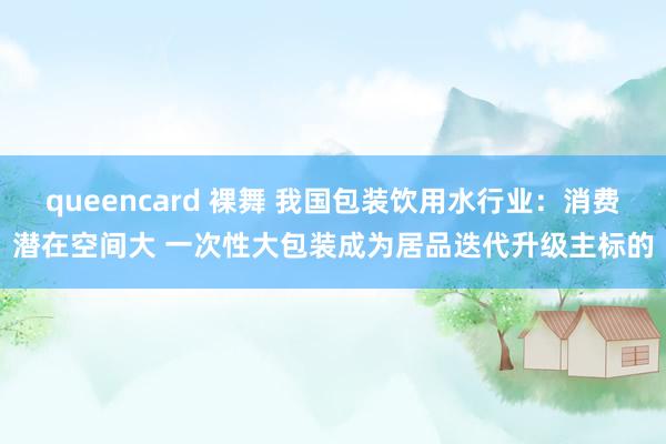 queencard 裸舞 我国包装饮用水行业：消费潜在空间大 一次性大包装成为居品迭代升级主标的