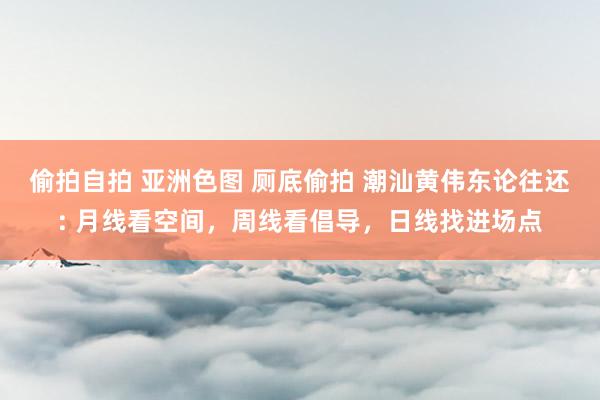 偷拍自拍 亚洲色图 厕底偷拍 潮汕黄伟东论往还: 月线看空间，周线看倡导，日线找进场点