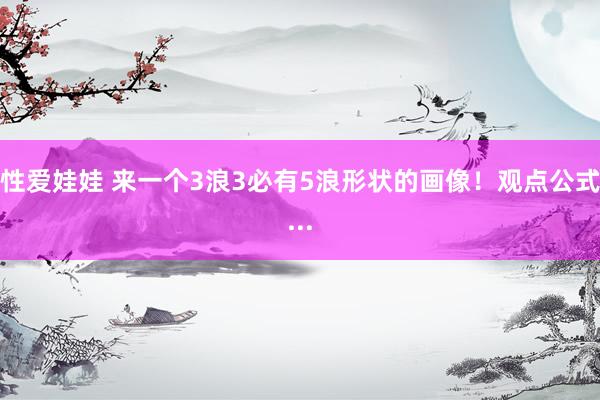 性爱娃娃 来一个3浪3必有5浪形状的画像！观点公式...